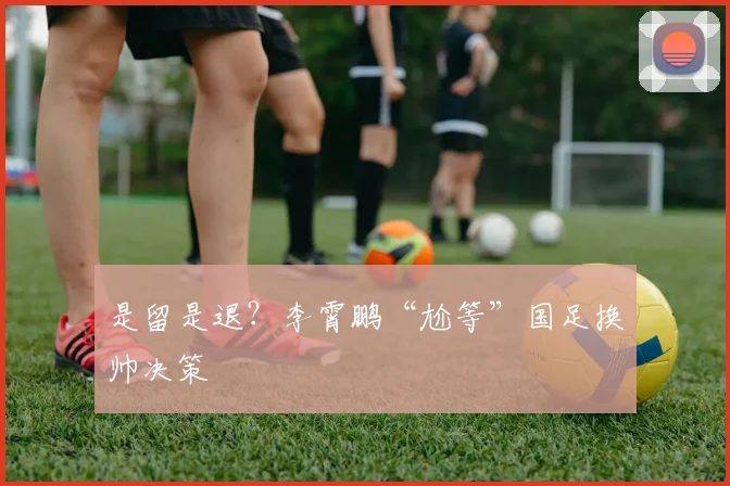 是留是退？李霄鹏“尬等”国足换帅决策