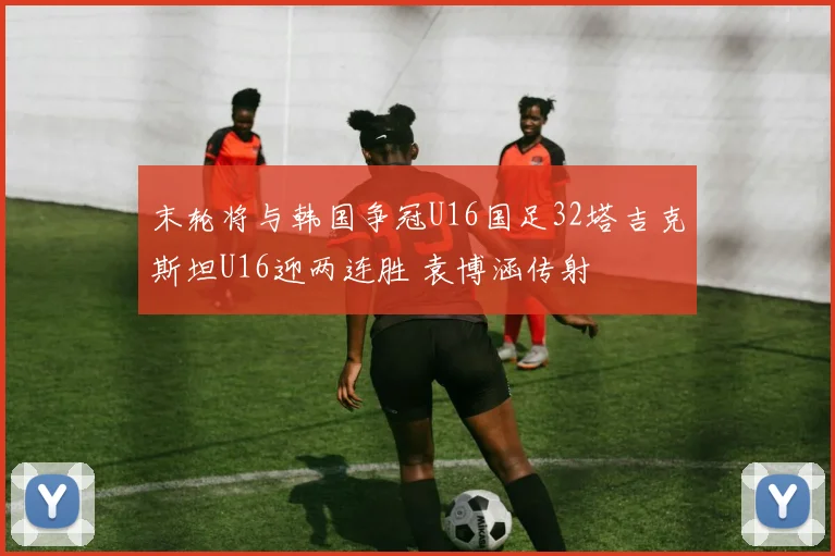 末轮将与韩国争冠U16国足32塔吉克斯坦U16迎两连胜 袁博涵传射