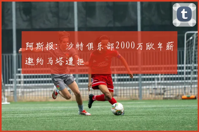 阿斯报：沙特俱乐部2000万欧年薪邀约马塔遭拒