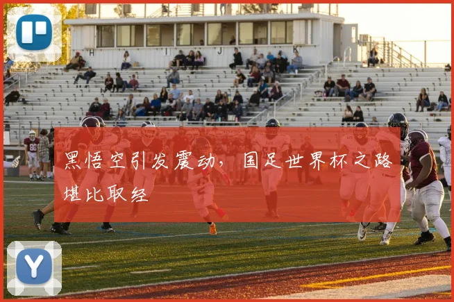黑悟空引发震动，国足世界杯之路堪比取经
