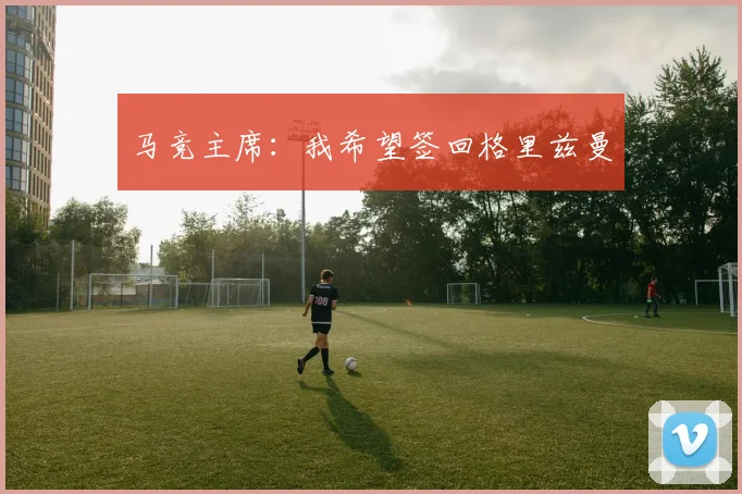 马竞主席：我希望签回格里兹曼