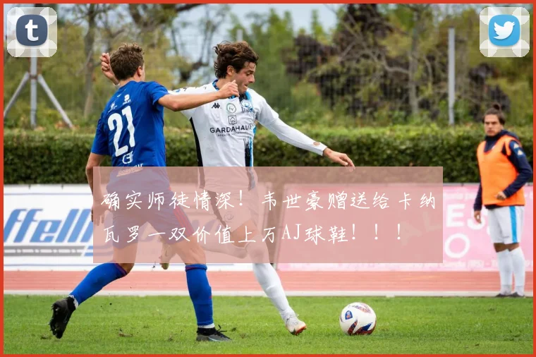 确实师徒情深！韦世豪赠送给卡纳瓦罗一双价值上万AJ球鞋！！！