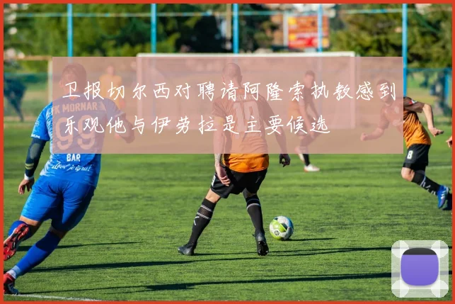 卫报切尔西对聘请阿隆索执教感到乐观他与伊劳拉是主要候选
