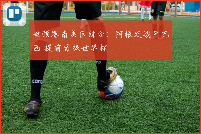 世预赛南美区综合：阿根廷战平巴西 提前晋级世界杯
