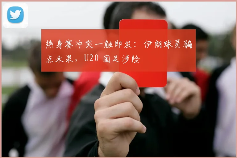 热身赛冲突一触即发：伊朗球员骗点未果，U20 国足涉险