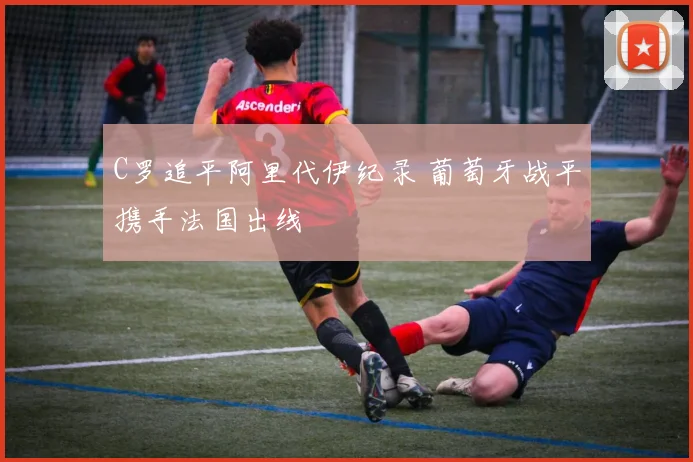 C罗追平阿里代伊纪录 葡萄牙战平携手法国出线