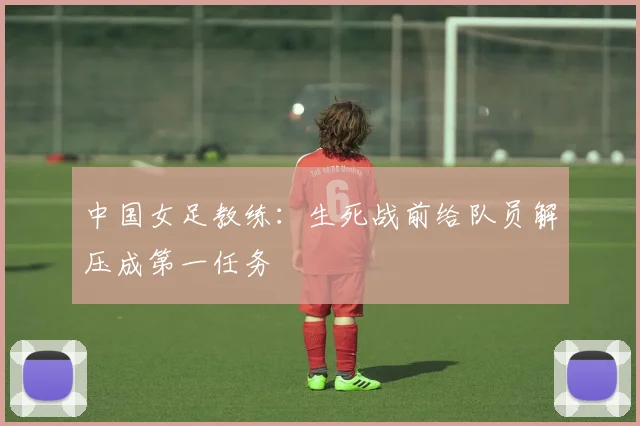 中国女足教练：生死战前给队员解压成第一任务
