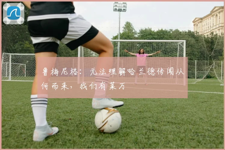 鲁梅尼格：无法理解哈兰德传闻从何而来，我们有莱万