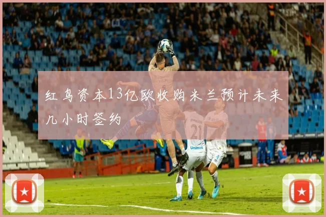 红鸟资本13亿欧收购米兰预计未来几小时签约