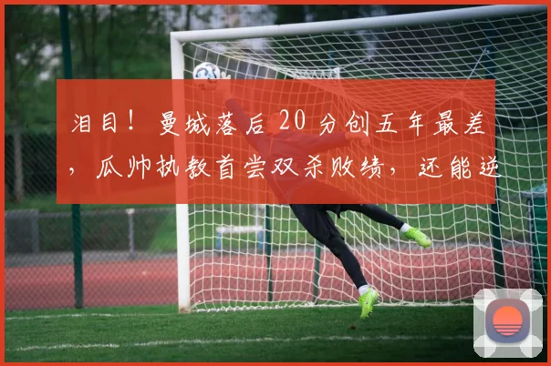 泪目！曼城落后 20 分创五年最差，瓜帅执教首尝双杀败绩，还能逆袭？