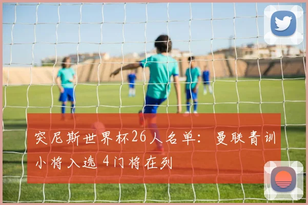 突尼斯世界杯26人名单：曼联青训小将入选 4门将在列